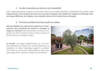 5. Un séjour linguistique pour favoriser votre adaptabilité
Enfin, l’apprentissage de la langue en immersion montre une véritable flexibilité et adaptabilité du candidat. Il est
important pour une entreprise de savoir que ses futurs employés sont capables de voyager et d’échanger dans
une langue différente, de s’adapter à une nouvelle culture et de s’enrichir de ses échanges.


              6. S’entrainer quotidiennement pour garder vos réflexes

Afin de capitaliser les acquis d’une expérience à l’inter-
national, nous conseillons de continuer à pratiquer la
langue au maximum avec ses proches, au travail, en re-
gardant les films et lisant les livres en VO ou même en
prenant des cours d’anglais en ligne.



En résumé, une langue supplémentaire sur un Cv per-
met réellement de donner une nouvelle dimension au
candidat et le séjour linguistique apporte un complé-
ment idéal et une preuve indispensable du désir d’ap-
prentissage et de l’ouverture d’esprit à l’international.




 © 2012 Wiktik.com                                                                                              50
 