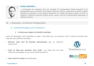 Frédéric BERNIER ...
                     … accompagne les entreprises dans leur stratégie de communication (Studio Kumorfos) et le
                     développement de leurs marques (Inno Pegasi). Homme de réseaux, conférencier, formateur, Frédéric
                     partage son expérience et son expertise notamment sur l'usage des réseaux sociaux. En 2011, le
                     magazine L’Expansion présentait Frédéric Bernier comme l’une des 50 personnalités dynamiques et
                     influentes à Nantes.


III - e-Reputation : accelerateur d’employabilite

       A- Comment developper votre e-reputation ?

              1. 5 actions pour soigner son identité numérique

Avant de développer votre réputation en ligne, il faut déjà avoir une existence. Voici 5 actions concrètes pour
façonner votre identité numérique :

 Réservez votre nom de domaine patronymique avec un maximum
  d'extensions.


 Créez un blog pour présenter votre profil : Les blogs sont très bien
  référencés par Google. Je vous recommande WordPress.


 Créez votre Cv en ligne avec DoYouBuzz


 © 2012 Wiktik.com                                                                                               52
 