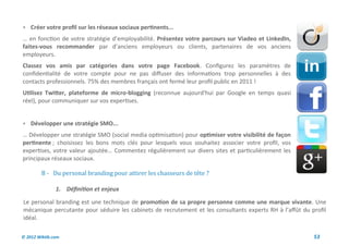  Créer votre profil sur les réseaux sociaux pertinents...
… en fonction de votre stratégie d’employabilité. Présentez votre parcours sur Viadeo et LinkedIn,
faites-vous recommander par d’anciens employeurs ou clients, partenaires de vos anciens
employeurs.
Classez vos amis par catégories dans votre page Facebook. Configurez les paramètres de
confidentialité de votre compte pour ne pas diffuser des informations trop personnelles à des
contacts professionnels. 75% des membres français ont fermé leur profil public en 2011 !
Utilisez Twitter, plateforme de micro-blogging (reconnue aujourd'hui par Google en temps quasi
réel), pour communiquer sur vos expertises.


 Développer une stratégie SMO...
… Développer une stratégie SMO (social media optimisation) pour optimiser votre visibilité de façon
pertinente ; choisissez les bons mots clés pour lesquels vous souhaitez associer votre profil, vos
expertises, votre valeur ajoutée… Commentez régulièrement sur divers sites et particulièrement les
principaux réseaux sociaux.

         B - Du personal branding pour attirer les chasseurs de tete ?

               1. Définition et enjeux

Le personal branding est une technique de promotion de sa propre personne comme une marque vivante. Une
mécanique percutante pour séduire les cabinets de recrutement et les consultants experts RH à l’affût du profil
idéal.

© 2012 Wiktik.com                                                                                         53
 