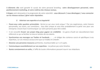 3 éléments clés vont garantir le succès de votre personal branding : votre développement personnel, votre
positionnement marketing, et votre maîtrise des réseaux sociaux.
4 étapes sont nécessaires à la progression de votre notoriété : vous découvrir / vous développer / vous connecter
sur les réseaux sociaux / gérer votre réputation.

              2. Valoriser son expertise et sa singularité

 Posez-vous cette question primordiale : Qu'est-ce qui vous rend unique ? Par vos expériences, votre histoire
   personnelle, vos loisirs, vos convictions… vous êtes unique et vous êtes probablement la perle rare pour une
   entreprise. Encore faut-il communiquer sur votre personne pour être visible.
 Il est conseillé d'avoir son propre blog pour gagner en crédibilité : Ce genre d’outil est naturellement bien
   référencé ce qui va faciliter la mise en lumière de vos talents.
 Synchronisez vos messages sur Twitter et Facebook… : … et rédigez des contenus concis et spécifiques à vos
   expertises, sur ces réseaux sociaux ainsi que sur Viadeo et LinkedIn.
 Devenez une personne-ressource pertinente, incontournable sur 1 à 3 sujets.
 Communiquez essentiellement sur vos expertises : ne polluez pas votre timeline.
 Restez constamment en veille, à l'affût de toutes informations pouvant nourrir vos rédactions.




 © 2012 Wiktik.com                                                                                          54
 