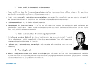 3. Soyez visible au bon endroit au bon moment

 Soyez visible sur tous les événements professionnels liés à vos expertises, publiez, préparez des questions
    pertinentes pendant les conférences, faites-vous entendre.
 Soyez reconnu dans les clubs d'entreprises physiques. Le networking ne se limite pas aux plateformes web, il
    est tout aussi important de rencontrer son auditoire dans des événements physiques.
 Soignez vos pitches lors de speed business meeting.
 Développez des relations presse : Il n’est pas nécessaire de diriger une entreprise pour intéresser les
    journalistes. Si vous êtes l’auteur d’une action remarquable ou si vous devenez incontournable sur des sujets
    clés, vous pourrez attirer leur attention.

                4. Votre corps est le logo de votre marque personnelle
 Développez un signe distinctif physique, vestimentaire ou comportemental. Pensez à
    Steve Jobs toujours habillé en pull noir et blue-jean, aux lunettes d'Elton John, ou encore
    aux salopette et maillot jaune de Coluche.
 Soignez votre communication non verbale : elle participe à la qualité de votre personal
    branding.

               5. Pour aller plus loin

 Pensez à recycler vos billets pour éditer un ouvrage ayant une valeur ajoutée forte sur vos expertises. Devenir
    auteur demande beaucoup de persévérance mais c’est un gage de crédibilité important qui peut faire ressortir
    votre candidature d’un paquet de Cv traditionnels.


© 2012 Wiktik.com                                                                                           55
 