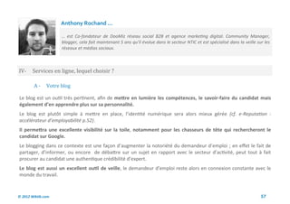 Anthony Rochand ...

                     … est Co-fondateur de DooMiz réseau social B2B et agence marketing digital. Community Manager,
                     blogger, cela fait maintenant 5 ans qu'il évolue dans le secteur NTIC et est spécialisé dans la veille sur les
                     réseaux et médias sociaux.



IV-     Services en ligne, lequel choisir ?

        A-     Votre blog

Le blog est un outil très pertinent, afin de mettre en lumière les compétences, le savoir-faire du candidat mais
également d’en apprendre plus sur sa personnalité.
Le blog est plutôt simple à mettre en place, l’identité numérique sera alors mieux gérée (cf. e-Reputation :
accélérateur d’employabilité p.52).
Il permettra une excellente visibilité sur la toile, notamment pour les chasseurs de tête qui rechercheront le
candidat sur Google.
Le blogging dans ce contexte est une façon d’augmenter la notoriété du demandeur d’emploi ; en effet le fait de
partager, d’informer, ou encore de débattre sur un sujet en rapport avec le secteur d’activité, peut tout à fait
procurer au candidat une authentique crédibilité d’expert.
Le blog est aussi un excellent outil de veille, le demandeur d’emploi reste alors en connexion constante avec le
monde du travail.



© 2012 Wiktik.com                                                                                                             57
 