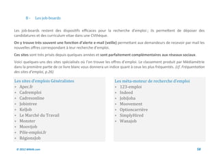 B-     Les job-boards


Les job-boards restent des dispositifs efficaces pour la recherche d’emploi ; ils permettent de déposer des
candidatures et des curriculum vitae dans une CVthèque.
On y trouve très souvent une fonction d’alerte e-mail (veille) permettant aux demandeurs de recevoir par mail les
nouvelles offres correspondant à leur recherche d’emploi.
Ces sites sont très prisés depuis quelques années et sont parfaitement complémentaires aux réseaux sociaux.
Voici quelques-uns des sites spécialisés où l’on trouve les offres d’emploi. Le classement produit par Médiamétrie
dans la première partie de ce livre blanc vous donnera un indice quant à ceux les plus fréquentés. (cf. Fréquentation
des sites d’emploi, p.26)

Les sites d’emplois Generalistes                             Les meta-moteur de recherche d’emploi
 Apec.fr                                                     123-emploi
 Cadremploi                                                  Indeed
 Cadresonline                                                JobiJoba
 Jobintree                                                   Moovement
 KelJob                                                      Optioncarriere
 Le Marche du Travail                                        SimplyHired
 Monster                                                     Wanajob
 Moovijob
 Pole-emploi.fr
 RegionsJob

 © 2012 Wiktik.com                                                                                              58
 