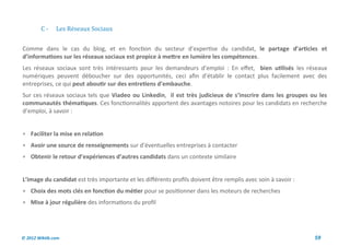 C-     Les Reseaux Sociaux


Comme dans le cas du blog, et en fonction du secteur d’expertise du candidat, le partage d’articles et
d’informations sur les réseaux sociaux est propice à mettre en lumière les compétences.
Les réseaux sociaux sont très intéressants pour les demandeurs d’emploi : En effet, bien utilisés les réseaux
numériques peuvent déboucher sur des opportunités, ceci afin d’établir le contact plus facilement avec des
entreprises, ce qui peut aboutir sur des entretiens d’embauche.
Sur ces réseaux sociaux tels que Viadeo ou Linkedin, il est très judicieux de s’inscrire dans les groupes ou les
communautés thématiques. Ces fonctionnalités apportent des avantages notoires pour les candidats en recherche
d’emploi, à savoir :


 Faciliter la mise en relation
 Avoir une source de renseignements sur d’éventuelles entreprises à contacter
 Obtenir le retour d’expériences d’autres candidats dans un contexte similaire


L’image du candidat est très importante et les différents profils doivent être remplis avec soin à savoir :
 Choix des mots clés en fonction du métier pour se positionner dans les moteurs de recherches
 Mise à jour régulière des informations du profil




© 2012 Wiktik.com                                                                                             59
 