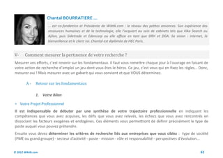 Chantal BOURRATIERE ...
                     … est co-fondatrice et Présidente de Wiktik.com : le réseau des petites annonces. Son expérience des
                     ressources humaines et de la technologie, elle l’acquiert au sein de cabinets tels que Kika Search ou
                     Ajilon, puis Sidetrade et Edencorp ou elle officie en tant que DRH et DGA. Sa vision : internet, la
                     bienveillance et le client roi. Chantal est diplômée de HEC Paris.


V-      Comment mesurer la pertinence de votre recherche ?
Mesurer vos efforts, c’est revenir sur les fondamentaux. Il faut vous remettre chaque jour à l’ouvrage en faisant de
votre action de recherche d’emploi un jeu dont vous êtes le héros. Ce jeu, c’est vous qui en fixez les règles… Donc,
mesurer oui ! Mais mesurer avec un gabarit qui vous convient et que VOUS déterminez.

        A-     Retour sur les fondamentaux

               1. Votre Bilan

 Votre Projet Professionnel
Il est indispensable de débuter par une synthèse de votre trajectoire professionnelle en indiquant les
compétences que vous avez acquises, les défis que vous avez relevés, les échecs que vous avez rencontrés en
dissociant les facteurs exogènes et endogènes. Ces éléments vous permettront de définir précisément le type de
poste auquel vous pouvez prétendre.
Ensuite vous devez déterminer les critères de recherche liés aux entreprises que vous ciblez : type de société
(PME ou grand groupe) - secteur d'activité - poste - mission - rôle et responsabilité - perspectives d'évolution...


© 2012 Wiktik.com                                                                                                    61
 