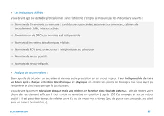  Les indicateurs chiffrés :
Vous devez agir en véritable professionnel : une recherche d'emploi se mesure par les indicateurs suivants :

 Nombre de Cv envoyés par semaine : candidatures spontanées, réponses aux annonces, cabinets de
     recrutement ciblés, réseaux activés

 Un minimum de 50 Cv par semaine est indispensable

 Nombre d'entretiens téléphoniques réalisés

 Nombre de RDV avec un recruteur : téléphoniques ou physiques

 Nombre de retour positifs

 Nombre de retour négatifs


 Analyse de vos entretiens :
Etre capable de décoder un entretien et évaluer votre prestation est un atout majeur. Il est indispensable de faire
un bilan après chaque entretien téléphonique et physique en notant les points de blocages que vous avez pu
rencontrer et ainsi vous corriger le cas échéant.
Vous devez également réévaluer chaque mois vos critères en fonction des résultats obtenus - afin de rendre votre
phase de recrutement efficace il faut savoir se remettre en question ( après 150 Cvs envoyés et aucun retour
positif : il est peut-être temps de refaire votre Cv ou de revoir vos critères (peu de poste sont proposés au soleil
avec un salaire de ministre ;-).


© 2012 Wiktik.com                                                                                              63
 