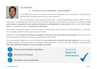 Eric DUPONT ...
                                 3. La mesure de votre performance… Soyez qualitatif !

                     Il est difficile de décrire la manière de mesurer l’efficacité de ses recherches. Cependant, les
                     grandes lignes suivantes peuvent vous servir de guide.
                   Pour une recherche assez ouverte de votre part : secteur géographique large ou région riche en
offres, avec un profil pas trop exclusif (concernant le type de poste, l’entreprise ou le secteur), vous devez en trois
mois trouver et répondre à une quinzaine d’annonces correspondant à votre profil, obtenir entre 3 et 5 entre-
tiens et normalement obtenir au moins une offre ferme.
Si ces ratios ne sont pas atteints, c’est que votre Cv et votre lettre de motivation ne sont pas efficaces : votre dos-
sier est rejeté rapidement, bien que vous ayez le profil.
Il faut donc vous consacrer à améliorer la qualité de votre Cv et de votre lettre de motivation, faute de quoi vous
passerez toujours à côté des annonces correspondant à votre profil.
Ces ratios peuvent également ne pas être atteints si vos critères de recherche sont plus exigeants : une zone géo-
graphique limitée, un type de poste ou d’entreprise bien spécifique, un niveau de salaire exigeant. La période de 3
mois peut facilement doubler et même atteindre une année.

    A       Posez-vous les bonnes questions                                        Check List :
                                                                                   Mesure de
    B       Investissez du temps                                                   Performance
    C       Remettez-vous en question


 © 2012 Wiktik.com                                                                                                64
 
