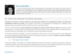 Béatrice BALDWIN ...
                     … Après 14 années passées dans la documentation et l'animation, je recherche une mission dans le
                     domaine de la communication ou de la rédaction. Littéraire dans l'âme, j'aime également écrire des
                     histoires. Je m'intéresse également aux outils du Web à la PAO, véritables facilitateurs en matière de
                     communication, de création.



VI - Parcours du combattant : de la theorie a la pratique
Chercher une mission, au mieux un poste sur du long terme, nécessite une stratégie bien rôdée, une veille quasi
quotidienne surtout sur le Net. Des ouvrages, des articles, sont disponibles et expliquent la visibilité sur les
réseaux sociaux, ou comment mettre en valeur son Cv sur les sites d’emploi.
Or, force est d’admettre qu’entre la théorie et la pratique, le chemin est loin d’être si simple. Je me pose souvent
cette question : « Comment font les individus qui ne sont pas autonomes pour appréhender les mécanismes de ces
nouveaux outils, du réseautage ? Car on parle bien aussi de réseautage numérique.
Je n’ai pas l’intention de partager une vision manichéenne, loin s’en faut. Je vais juste vous livrer mon expérience
en tant que quidam qui essaie d’utiliser les outils du Web pour traquer les annonces, trouver un poste en utilisant
les services à forte technologie développée.
         A-    Petit rappel de ma situation

Ceux qui ont déjà lu mes billets sur le blog de Wiktik connaissent ma situation. Licenciée économique en 2011, je
recherche un poste, une mission à long terme de préférence, ce qui ne m’a pas empêché d’accepter une mission de
trois mois dans un collège. Cette expérience fut fort enrichissante. Mais pas de digression.



© 2012 Wiktik.com                                                                                                     65
 