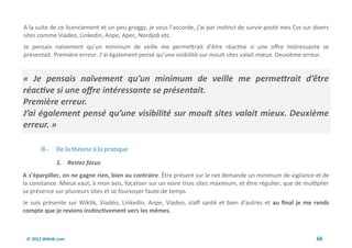 A la suite de ce licenciement et un peu groggy, je vous l’accorde, j’ai par instinct de survie posté mes Cvs sur divers
sites comme Viadeo, Linkedin, Anpe, Apec, Nordjob etc.
Je pensais naïvement qu’un minimum de veille me permettrait d’être réactive si une offre intéressante se
présentait. Première erreur. J’ai également pensé qu’une visibilité sur moult sites valait mieux. Deuxième erreur.


« Je pensais naïvement qu’un minimum de veille me permettrait d’être
réactive si une offre intéressante se présentait.
Première erreur.
J’ai également pensé qu’une visibilité sur moult sites valait mieux. Deuxième
erreur. »

       B-     De la theorie a la pratique

              1. Restez focus
A s’éparpiller, on ne gagne rien, bien au contraire. Être présent sur le net demande un minimum de vigilance et de
la constance. Mieux vaut, à mon avis, focaliser sur un voire trois sites maximum, et être régulier, que de multiplier
sa présence sur plusieurs sites et se fourvoyer faute de temps.
Je suis présente sur Wiktik, Viadéo, Linkedin, Anpe, Viadeo, staff santé et bien d’autres et au final je me rends
compte que je reviens instinctivement vers les mêmes.



 © 2012 Wiktik.com                                                                                                66
 