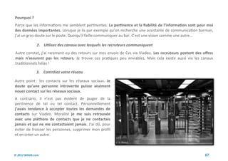 Pourquoi ?
Parce que les informations me semblent pertinentes. La pertinence et la fiabilité de l’information sont pour moi
des données importantes. Lorsque je lis par exemple qu’on recherche une assistante de communication barman,
j’ai un gros doute sur le poste. Quoiqu’il faille communiquer au bar. C’est une vision comme une autre…

               2. Utilisez des canaux avec lesquels les recruteurs communiquent
Autre constat, j’ai rarement eu des retours sur mes envois de Cvs via Viadeo. Les recruteurs postent des offres
mais n’assurent pas les retours. Je trouve ces pratiques peu enviables. Mais cela existe aussi via les canaux
traditionnels hélas !

               3. Contrôlez votre réseau

Autre point : les contacts sur les réseaux sociaux. Je
doute qu’une personne introvertie puisse aisément
nouer contact sur les réseaux sociaux.
A contrario, il n’est pas évident de jauger de la
pertinence de tel ou tel contact. Personnellement
j’avais tendance à accepter toutes les demandes de
contacts sur Viadeo. Moralité je me suis retrouvée
avec une pléthore de contacts que je ne contactais
jamais et qui ne me contactaient jamais. J’ai dû, pour
éviter de froisser les personnes, supprimer mon profil
et en créer un autre.



© 2012 Wiktik.com                                                                                          67
 