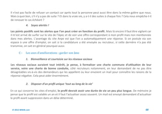 Il n’est pas facile de refuser un contact car après tout la personne peut aussi être dans la même galère que nous.
Mais à quoi bon, s’il n’y a pas de suite ? Et dans la vraie vie, y a-t-il des suites à chaque fois ? Cela nous empêche-t-il
de renouer le cas échéant ?
              4. Soyez alertés !

Les points positifs sont les alertes que l’on peut créer en fonction du profil. Mais là encore il faut être vigilant car
il m’est arrivé de surfer sur le site de l’Apec et de voir une offre correspondant à mon profil mais non mentionnée
dans mes alertes. L’avantage du site Anpe est que l’on a automatiquement une réponse. Si on postule via son
espace à une offre d’emploi, on sait si la candidature a été envoyée au recruteur, si cette dernière n’a pas été
transmise, on sait en général pourquoi aussi.

       C-     Les axes d’ameliorations : garder son ame

              1. Bienveillance et courtoisie sur les réseaux sociaux
Les réseaux sociaux auraient tout intérêt, je pense, à formaliser une charte commune d’utilisation de leur
service, voire une charte de bonne conduite, côté recruteurs notamment, en leur demandant de ne pas être
désagréables vis-à-vis des demandeurs qui les appellent ou leur envoient un mail pour connaître les raisons de la
réponse négative. Cela peut aider énormément.

              2. Disposer d’un profil unique ‘tout au long de la vie’

En ce qui concerne les sites d’emploi, le profil devrait avoir une durée de vie un peu plus longue. De mémoire je
pense que le profil est valable un an et il faut l’actualiser assez souvent. Un mail est envoyé demandant d’actualiser
le profil avant suppression dans un délai déterminé.


 © 2012 Wiktik.com                                                                                                   68
 