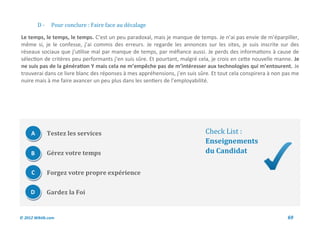 D-    Pour conclure : Faire face au decalage

Le temps, le temps, le temps. C’est un peu paradoxal, mais je manque de temps. Je n’ai pas envie de m’éparpiller,
même si, je le confesse, j’ai commis des erreurs. Je regarde les annonces sur les sites, je suis inscrite sur des
réseaux sociaux que j’utilise mal par manque de temps, par méfiance aussi. Je perds des informations à cause de
sélection de critères peu performants j’en suis sûre. Et pourtant, malgré cela, je crois en cette nouvelle manne. Je
ne suis pas de la génération Y mais cela ne m’empêche pas de m’intéresser aux technologies qui m’entourent. Je
trouverai dans ce livre blanc des réponses à mes appréhensions, j’en suis sûre. Et tout cela conspirera à non pas me
nuire mais à me faire avancer un peu plus dans les sentiers de l’employabilité.




     A        Testez les services                                           Check List :
                                                                            Enseignements
     B        Gérez votre temps                                             du Candidat

     C        Forgez votre propre expérience

     D        Gardez la Foi


© 2012 Wiktik.com                                                                                              69
 