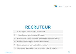 RECRUTEUR
                    I-     6 etapes pour preparer votre recrutement

                    II -   4 conseils pour optimiser votre demarche

                    III - e-Reputation : Du marketing a la papa au storytelling employeur...

                    IV - Quels outils utiliser pour recruter efficacement ?

                    V-     Comment mesurer les resultats de vos actions ?

                    VI - Temoignage : Patron 2.0 / Recrutement 2.0 … Pas de miracle !

© 2012 Wiktik.com                                                                              71
 