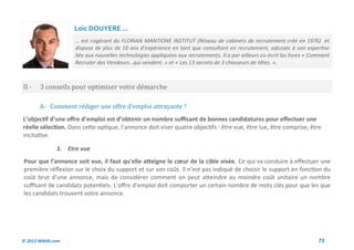 Loic DOUYERE ...
                     … est cogérant du FLORIAN MANTIONE INSTITUT (Réseau de cabinets de recrutement créé en 1976) et
                     dispose de plus de 10 ans d’expérience en tant que consultant en recrutement, adossée à son expertise
                     liée aux nouvelles technologies appliquées aux recrutements. Il a par ailleurs co-écrit les livres « Comment
                     Recruter des Vendeurs…qui vendent. » et « Les 13 secrets de 3 chasseurs de têtes. ».



II -    3 conseils pour optimiser votre demarche

        A- Comment rediger une offre d’emploi attrayante ?
L’objectif d’une offre d’emploi est d’obtenir un nombre suffisant de bonnes candidatures pour effectuer une
réelle sélection. Dans cette optique, l’annonce doit viser quatre objectifs : être vue, être lue, être comprise, être
incitative.

               1. Etre vue
Pour que l’annonce soit vue, il faut qu’elle atteigne le cœur de la cible visée. Ce qui va conduire à effectuer une
première réflexion sur le choix du support et sur son coût. Il n’est pas indiqué de choisir le support en fonction du
coût brut d’une annonce, mais de considérer comment on peut atteindre au moindre coût unitaire un nombre
suffisant de candidats potentiels. L’offre d’emploi doit comporter un certain nombre de mots clés pour que les que
les candidats trouvent votre annonce.




© 2012 Wiktik.com                                                                                                           73
 