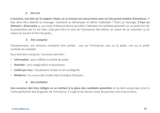 2. Etre lue
L’annonce, une fois sur le support choisi, va se trouver en concurrence avec un très grand nombre d’annonces. Il
faut donc être attentif au message. Comment se démarquer et attirer l’attention ? Dans ce message, il faut un
élément « d’accroche », une sorte d’élément-phare qui attire l’attention du candidat potentiel sur un point fort de
la proposition qui lui est faite. Cela peut être le nom de l’entreprise elle-même, en raison de sa notoriété, ou le
salaire ou encore le titre de poste,…

              3. Etre comprise
Classiquement, une annonce comporte trois parties : une sur l’entreprise, une sur le poste, une sur le profil
souhaité du candidat.
Pour être bien comprise, l’annonce doit être :
 Informative : pour refléter la réalité du poste
 Honnête : sans exagérations ni promesses
 Lisible par tous : Vocabulaire simple et sans ambiguïté
 Moderne : il y a aussi des modes dans la langue française…

              4. Etre incitative
Une annonce doit être rédigée en se mettant à la place des candidats potentiels et ne doit surtout pas servir à
l’autosatisfaction des dirigeants de l’entreprise. Il s’agit ici de donner envie de postuler sans trop en faire…




 © 2012 Wiktik.com                                                                                            74
 