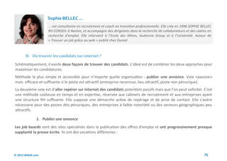 Sophie BELLEC ...
                     ... est consultante en recrutement et coach en transition professionnelle. Elle crée en 1996 SOPHIE BELLEC
                     RH CONSEIL à Nantes, et accompagne des dirigeants dans la recherche de collaborateurs et des cadres en
                     recherche d’emploi. Elle intervient à l’Ecole des Mines, Audencia Group et à l’Université. Auteur de
                     « Trouver un job grâce au web » publié chez Dunod.



        B- Ou trouver les candidats sur internet ?
Schématiquement, il existe deux façons de trouver des candidats. L’idéal est de combiner les deux approches pour
maximiser les candidatures.
Méthode la plus simple et accessible pour n’importe quelle organisation : publier une annonce. Voie «passive»
mais efficace et suffisante si le poste est attractif (entreprise reconnue, lieu attractif, poste non pénurique).
La deuxième voie est d’aller repérer sur internet des candidats potentiels passifs mais que l’on peut solliciter. C’est
une méthode coûteuse en temps et en expertise, réservée aux cabinets de recrutement et aux entreprises ayant
une structure RH suffisante. Elle suppose une démarche active de repérage et de prise de contact. Elle s’avère
nécessaire pour des postes dits pénuriques, des entreprises à faible notoriété ou des secteurs géographiques peu
attractifs.

               1. Publier une annonce
Les job boards sont des sites spécialisés dans la publication des offres d’emploi et ont progressivement presque
supplanté la presse écrite. Ils ont des vocations différentes :




© 2012 Wiktik.com                                                                                                         75
 