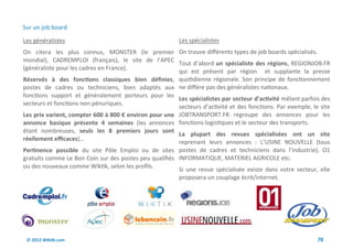 Sur un job board

Les généralistes                                         Les spécialistes
On citera les plus connus, MONSTER (le premier On trouve différents types de job boards spécialisés.
mondial), CADREMPLOI (français), le site de l’APEC
                                                        Tout d’abord un spécialiste des régions, REGIONJOB.FR
(généraliste pour les cadres en France).
                                                        qui est présent par région et supplante la presse
Réservés à des fonctions classiques bien définies, quotidienne régionale. Son principe de fonctionnement
postes de cadres ou techniciens, bien adaptés aux ne diffère pas des généralistes nationaux.
fonctions support et généralement porteurs pour les
                                                        Les spécialistes par secteur d’activité mêlant parfois des
secteurs et fonctions non pénuriques.
                                                        secteurs d’activité et des fonctions. Par exemple, le site
Les prix varient, compter 600 à 800 € environ pour une JOBTRANSPORT.FR regroupe des annonces pour les
annonce basique présente 4 semaines (les annonces fonctions logistiques et le secteur des transports.
étant nombreuses, seuls les 8 premiers jours sont
                                                        La plupart des revues spécialisées ont un site
réellement efficaces)...
                                                        reprenant leurs annonces : L’USINE NOUVELLE (tous
Pertinence possible du site Pôle Emploi ou de sites postes de cadres et techniciens dans l’industrie), O1
gratuits comme Le Bon Coin sur des postes peu qualifiés INFORMATIQUE, MATERIEL AGRICOLE etc.
ou des nouveaux comme Wiktik, selon les profils.        Si une revue spécialisée existe dans votre secteur, elle
                                                         proposera un couplage écrit/internet.




 © 2012 Wiktik.com                                                                                           76
 
