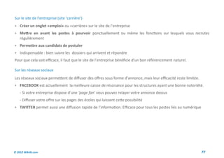 Sur le site de l’entreprise (site ‘carrière’)
 Créer un onglet «emploi» ou «carrière» sur le site de l’entreprise
 Mettre en avant les postes à pourvoir ponctuellement ou même les fonctions sur lesquels vous recrutez
    régulièrement
 Permettre aux candidats de postuler
 Indispensable : bien suivre les dossiers qui arrivent et répondre
Pour que cela soit efficace, il faut que le site de l’entreprise bénéficie d’un bon référencement naturel.

Sur les réseaux sociaux
Les réseaux sociaux permettent de diffuser des offres sous forme d’annonce, mais leur efficacité reste limitée.
 FACEBOOK est actuellement la meilleure caisse de résonance pour les structures ayant une bonne notoriété.
    - Si votre entreprise dispose d’une ‘page fan’ vous pouvez relayer votre annonce dessus
    - Diffuser votre offre sur les pages des écoles qui laissent cette possibilité
 TWITTER permet aussi une diffusion rapide de l’information. Efficace pour tous les postes liés au numérique




© 2012 Wiktik.com                                                                                                 77
 
