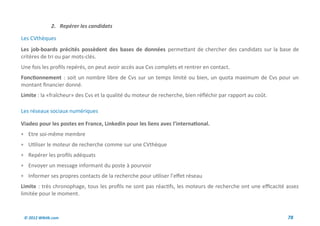 2. Repérer les candidats

Les CVthèques
Les job-boards précités possèdent des bases de données permettant de chercher des candidats sur la base de
critères de tri ou par mots-clés.
Une fois les profils repérés, on peut avoir accès aux Cvs complets et rentrer en contact.
Fonctionnement : soit un nombre libre de Cvs sur un temps limité ou bien, un quota maximum de Cvs pour un
montant financier donné.
Limite : la «fraîcheur» des Cvs et la qualité du moteur de recherche, bien réfléchir par rapport au coût.

Les réseaux sociaux numériques

Viadeo pour les postes en France, Linkedin pour les liens avec l’international.
 Etre soi-même membre
 Utiliser le moteur de recherche comme sur une CVthèque
 Repérer les profils adéquats
 Envoyer un message informant du poste à pourvoir
 Informer ses propres contacts de la recherche pour utiliser l’effet réseau
Limite : très chronophage, tous les profils ne sont pas réactifs, les moteurs de recherche ont une efficacité assez
limitée pour le moment.



 © 2012 Wiktik.com                                                                                            78
 