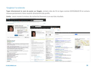 ‘Googleiser’ la recherche
Taper directement le nom du poste sur Goggle, certains sites de CV en ligne comme DOYOUBUZZ.FR et certains
réseaux parviennent à faire ressortir directement des profils.
Limite : savoir manier le moteur de recherche finement si on veut des résultats.




© 2012 Wiktik.com                                                                                    79
 