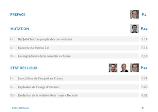 PREFACE                                               P.2


MUTATION                                              P.12

I-     Du ‘Job Choc’ au peuple des connecteurs        P.14

II-    Exemple du Patron 2.0                          P.16

III-   Les ingredients de la nouvelle alchimie        P.18


ETAT DES LIEUX                                        P.22

I-     Les chiffres de l’emploi en France             P.24

II-    Explosion de l’usage d’internet                P.25

III-   Evolution de la relation Recruteur / Recrute   P.32


 © 2012 Wiktik.com                                    8
 