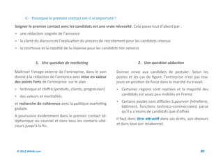 C- Pourquoi le premier contact est-il si important ?
Soigner le premier contact avec les candidats est une vraie nécessité. Cela passe tout d’abord par :
 une rédaction soignée de l’annonce
 la clarté du discours et l’explication du process de recrutement pour les candidats retenus
 la courtoisie et la rapidité de la réponse pour les candidats non retenus


              1. Une question de marketing                                 2. Une question séduction

Maîtriser l’image externe de l’entreprise, dans le soin       Donner envie aux candidats de postuler. Selon les
donné à la rédaction de l’annonce avec mise en valeur         postes et les cas de figure, l’entreprise n’est pas tou-
des points forts de l’entreprise sur le plan                  jours en position de force dans le marché du travail.
 technique et chiffré (produits, clients, progression)        Certaines régions sont rejetées et la majorité des
                                                                 candidats est assez peu mobiles en France
 des valeurs et mentalités
                                                               Certains postes sont difficiles à pourvoir (hôtellerie,
et recherche de cohérence avec la politique marketing
                                                                 bâtiment, fonctions technico-commerciales) parce
globale.
                                                                 qu’il y a moins de candidats que d’offres
A poursuivre évidemment dans le premier contact té-
                                                              Il faut donc être attractif dans ses écrits, son discours
léphonique ou courriel et dans tous les contacts ulté-
                                                              et dans tout son relationnel.
rieurs jusqu’à la fin.




 © 2012 Wiktik.com                                                                                                80
 