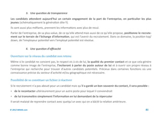 3. Une question de transparence
Les candidats attendent aujourd’hui un certain engagement de la part de l’entreprise, en particulier les plus
jeunes (schématiquement la génération dite Y).
Ils sont aussi plus méfiants, prennent les informations avec plus de recul.
Parler de l’entreprise, de sa plus-value, de ce qu’elle attend mais aussi de ce qu’elle propose, positionne le recrute-
ment sur le terrain de l’échange d’information, qui est l’avenir du recrutement. Dans ce domaine, la position top/
down, de l’employeur potentiel vers l’employé potentiel est révolue.

               4. Une question d’efficacité

Ouverture sur le reseau du candidat non retenu
Même si le candidat ne convient pas, le respect vis à vis de lui, la qualité du premier contact et ce que cela génère
comme bonne image de l’entreprise, l’inciteront à parler du poste autour de lui et à ouvrir son propre réseau à
l’entreprise qui recherche pour trouver d’autres candidats potentiels. Précieux dans certaines fonctions où une
connaissance précise du secteur d’activité et/ou géographique est nécessaire.

Possibilite de se constituer un fichier a reactiver
Si le recrutement n’a pas abouti pour un candidat mais qu’il a gardé un bon souvenir du contact, il sera possible :
 de le recontacter ultérieurement pour un autre poste pour lequel il conviendrait
 de lui transmettre simplement l’information en lui demandant de la répercuter
Il serait malaisé de reprendre contact avec quelqu’un avec qui on a bâclé la relation antérieure.

© 2012 Wiktik.com                                                                                                 81
 
