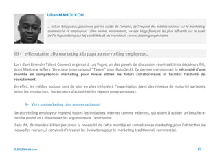 Lilian MAHOUKOU ...

                    … est un bloggueur, passionné par les sujets de l'emploi, de l'impact des médias sociaux sur le marketing
                    commercial et employeur. Lilian anime, notamment, un des blogs français les plus influents sur le sujet
                    de l’e-Reputation pour les candidats et les recruteurs : www.doppelganger.name




III - e-Reputation : Du marketing a la papa au storytelling employeur...

Lors d'un Linkedin Talent Connect organisé à Las Vegas, un des panels de discussion réunissait trois décideurs RH,
dont Matthew Jeffery (Directeur International "Talent" pour AutoDesk). Ce dernier mentionnait la nécessité d'une
montée en compétences marketing pour mieux attirer les futurs collaborateurs et faciliter l'activité de
recrutement.
En effet, les médias sociaux sont de plus en plus intégrés à l'organisation (avec des niveaux de maturité variables
selon les entreprises, les secteurs d'activité et les régions géographiques).


        A- Vers un marketing plus conversationnel

Le storytelling employeur reprend toutes les initiatives internes comme externes, qui visent à activer un bouche-à-
oreille positif et à disséminer les arguments de l'entreprise.
Cela dit, de manière à bien percevoir la nécessité de cette montée en compétences marketing pour l'attraction de
nouvelles recrues, il convient d'en saisir les évolutions pour le marketing traditionnel, commercial.



© 2012 Wiktik.com                                                                                                       83
 