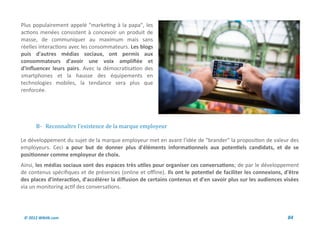Plus populairement appelé "marketing à la papa", les
actions menées consistent à concevoir un produit de
masse, de communiquer au maximum mais sans
réelles interactions avec les consommateurs. Les blogs
puis d'autres médias sociaux, ont permis aux
consommateurs d'avoir une voix amplifiée et
d'influencer leurs pairs. Avec la démocratisation des
smartphones et la hausse des équipements en
technologies mobiles, la tendance sera plus que
renforcée.




      B- Reconnaître l'existence de la marque employeur

Le développement du sujet de la marque employeur met en avant l'idée de "brander" la proposition de valeur des
employeurs. Ceci a pour but de donner plus d'éléments informationnels aux potentiels candidats, et de se
positionner comme employeur de choix.
Ainsi, les médias sociaux sont des espaces très utiles pour organiser ces conversations; de par le développement
de contenus spécifiques et de présences (online et offline). Ils ont le potentiel de faciliter les connexions, d'être
des places d'interaction, d'accélérer la diffusion de certains contenus et d'en savoir plus sur les audiences visées
via un monitoring actif des conversations.




 © 2012 Wiktik.com                                                                                              84
 