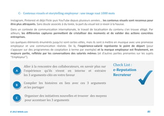 C- Contenus visuels et storytelling employeur : une image vaut 1000 mots

Instagram, Pinterest et déjà Flickr puis YouTube depuis plusieurs années... les contenus visuels sont reconnus pour
être plus attrayants. Sans doute associés à du texte, la part du visuel est à revoir à la hausse.
Dans un contexte de communication internationale, le travail de localisation du contenu s'en trouve allégé. Par
ailleurs, les différentes captures permettent de cristalliser des moments et de valider des actions concrètes
entreprises.
Les quelques éléments énumérés jusqu'ici sont certes utiles, mais ils sont à mettre en musique avec une promesse
employeur et une communication réaliste. De là, l'expérience-salarié représente le point de départ (pour
s'appuyer sur des programmes de cooptation à terme par exemple) et la marque employeur est finalement, en
majeure partie, reflétée par les conversations des salariés mêmes (et d'autres parties prenantes sur les sujets
"Employeur").


             Aller a la rencontre des collaborateurs, en savoir plus sur          Check List :
     A       l'experience qu'ils vivent en interne et extraire                    e-Reputation
             les 3 arguments-cles en votre faveur                                 Recruteur

             Compiler les histoires en lien avec ces 3 arguments
     B
             et les partager

              Organiser des initiatives nouvelles et trouver des moyens
     C
              pour accentuer les 3 arguments


© 2012 Wiktik.com                                                                                             85
 