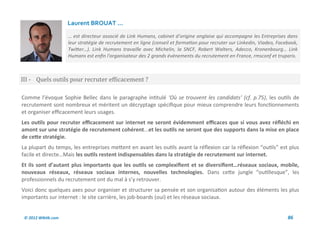 Laurent BROUAT ...
                     … est directeur associé de Link Humans, cabinet d’origine anglaise qui accompagne les Entreprises dans
                     leur stratégie de recrutement en ligne (conseil et formation pour recruter sur Linkedin, Viadeo, Facebook,
                     Twitter…). Link Humans travaille avec Michelin, la SNCF, Robert Walters, Adecco, Kronenbourg… Link
                     Humans est enfin l'organisateur des 2 grands événements du recrutement en France, rmsconf et truparis.



III - Quels outils pour recruter efficacement ?

Comme l’évoque Sophie Bellec dans le paragraphe intitulé ‘Où se trouvent les candidats’ (cf. p.75), les outils de
recrutement sont nombreux et méritent un décryptage spécifique pour mieux comprendre leurs fonctionnements
et organiser efficacement leurs usages.
Les outils pour recruter efficacement sur internet ne seront évidemment efficaces que si vous avez réfléchi en
amont sur une stratégie de recrutement cohérent...et les outils ne seront que des supports dans la mise en place
de cette stratégie.
La plupart du temps, les entreprises mettent en avant les outils avant la réflexion car la réflexion “outils” est plus
facile et directe…Mais les outils restent indispensables dans la stratégie de recrutement sur internet.
Et ils sont d’autant plus importants que les outils se complexifient et se diversifient…réseaux sociaux, mobile,
nouveaux réseaux, réseaux sociaux internes, nouvelles technologies. Dans cette jungle “outillesque”, les
professionnels du recrutement ont du mal à s’y retrouver.
Voici donc quelques axes pour organiser et structurer sa pensée et son organisation autour des éléments les plus
importants sur internet : le site carrière, les job-boards (oui) et les réseaux sociaux.


 © 2012 Wiktik.com                                                                                                        86
 
