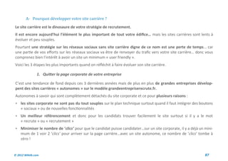 A- Pourquoi developper votre site carriere ?
Le site carrière est le dinosaure de votre stratégie de recrutement.
Il est encore aujourd’hui l’élément le plus important de tout votre édifice… mais les sites carrières sont lents à
évoluer et peu souples.
Pourtant une stratégie sur les réseaux sociaux sans site carrière digne de ce nom est une perte de temps… car
une partie de vos efforts sur les réseaux sociaux va être de renvoyer du trafic vers votre site carrière… donc vous
comprenez bien l’intérêt à avoir un site un minimum « user friendly ».
Voici les 3 étapes les plus importants quand on réfléchit à faire évoluer son site carrière.

               1. Quitter la page corporate de votre entreprise

C’est une tendance de fond depuis ces 3 dernières années mais de plus en plus de grandes entreprises dévelop-
pent des sites carrières « autonomes » sur le modèle grandeentrepriserecrute.fr.
Autonomes à savoir qui sont complètement détachés du site corporate et ce pour plusieurs raisons :
 les sites corporate ne sont pas du tout souples sur le plan technique surtout quand il faut intégrer des boutons
    « sociaux » ou de nouvelles fonctionnalités
 Un meilleur référencement et donc pour les candidats trouver facilement le site surtout si il y a le mot
    « recrute » ou « recrutement »
 Minimiser le nombre de ‘clics’ pour que le candidat puisse candidater…sur un site corporate, il y a déjà un mini-
    mum de 1 voir 2 ‘clics’ pour arriver sur la page carrière…avec un site autonome, ce nombre de ‘clics’ tombe à
    zéro !


© 2012 Wiktik.com                                                                                             87
 