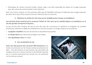  Développer du contenu innovant (vidéo, articles, blog…) qui était impossible de mettre sur la page corporate
   pour des raisons de communication et de cohérence
Bref, vous l’aurez compris, un site autonome offre plus de flexibilité technique et éditoriale que la page corporate
de votre site en plus d’être souvent très bien référencé dans la recherche.

              2. Minimiser le nombre de ‘clics’ pour qu’un candidat puisse envoyer sa candidature
Une dernière étude montrait qu’en moyenne il fallait 12 ‘clics’ pour qu’un candidat dépose sa candidature sur le
site des grandes entreprises françaises…
Le site carrière doit s’inspirer de plus en plus des sites de e-commerce et optimiser la navigation du candidat
(client) pour optimiser le dépôt de candidature et surtout renvoyer une image moderne et accueillante.
 navigation simplifiée avec peu de boutons et de parties/sous-parties
 un design épuré avec beaucoup d’images et de vidéos
 une signalétique claire et simple

              3. Une socialisation du site

Votre site doit pouvoir être connecté TRES facilement avec
toutes vos présences sur les réseaux sociaux et présences en
ligne… avec des boutons en permanence qui permettent de
naviguer entre les 2 univers (comme le fait Deloitte Pays-Bas
qui a un bouton permanent qui renvoie vers ses présences
sur les réseaux sociaux).


 © 2012 Wiktik.com                                                                                             88
 