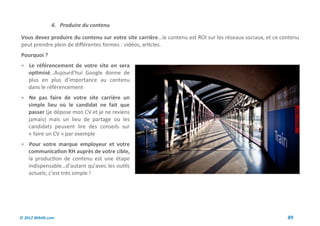 4. Produire du contenu

Vous devez produire du contenu sur votre site carrière…le contenu est ROI sur les réseaux sociaux, et ce contenu
peut prendre plein de différentes formes : vidéos, articles.
Pourquoi ?
 Le référencement de votre site en sera
    optimisé…Aujourd’hui Google donne de
    plus en plus d’importance au contenu
    dans le référencement
 Ne pas faire de votre site carrière un
    simple lieu où le candidat ne fait que
    passer (je dépose mon CV et je ne reviens
    jamais) mais un lieu de partage où les
    candidats peuvent lire des conseils sur
    « faire un CV » par exemple
 Pour votre marque employeur et votre
    communication RH auprès de votre cible,
    la production de contenu est une étape
    indispensable…d’autant qu’avec les outils
    actuels, c’est très simple !




© 2012 Wiktik.com                                                                                          89
 