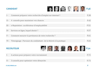 CANDIDAT                                                                 P.36

I-      Comment preparer votre recherche d’emploi sur internet ?         P.38

II -    4 conseils pour maximiser vos chances                            P.42

III - e-Reputation : accelerateur d’employabilite                        P.52

IV-     Services en ligne, lequel choisir ?                              P.57

V-      Comment mesurer la pertinence de votre recherche ?               P.61

VI - Temoignage : Parcours du combattant : de la theorie a la pratique   P.65


RECRUTEUR                                                                P.70

I-      6 actions pour preparer votre recrutement                        P.72

II -    3 conseils pour optimiser votre demarche                         P.73

© 2012 Wiktik.com                                                         9
 