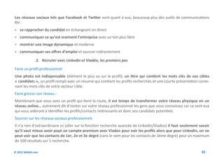 Les réseaux sociaux tels que Facebook et Twitter sont quant à eux, beaucoup plus des outils de communications
RH :
 se rapprocher du candidat en échangeant en direct
 communiquer ce qu’est vraiment l’entreprise avec un ton plus libre
 montrer une image dynamique et moderne
 communiquer ses offres d’emploi et sourcer indirectement

               2. Recruter avec Linkedin et Viadéo, les premiers pas

Faire un profil professionnel
Une photo est indispensable (élément le plus vu sur le profil), un titre qui contient les mots clés de vos cibles
« candidats », un profil rempli avec un résumé qui contient les profils recherchés et une courte présentation conte-
nant les mots clés de votre secteur cible.
Faire grossir son réseau :
Maintenant que vous avez un profil qui tient la route, il est temps de transformer votre réseau physique en un
réseau online… autrement dit d’inviter sur votre réseau professionnel les gens que vous connaissez car ce sont eux
qui vous aideront à identifier les profils/contacts intéressants et donc vos candidats potentiels.
Sourcer sur les réseaux sociaux professionnels
Il n’y rien d’extraordinaire ici (aller sur la fonction recherche avancée de Linkedin/Viadeo) il faut seulement savoir
qu’il vaut mieux avoir payé un compte premium avec Viadeo pour voir les profils alors que pour Linkedin, on ne
peut voir que les contacts de 1er, 2e et 3e degré (sans le nom pour les contacts de 3ème degré) pour un maximum
de 100 résultats sur 1 recherche.

© 2012 Wiktik.com                                                                                                93
 