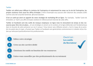 Twitter
Twitter est utilisé pour diffuser le contenu de l’entreprise et notamment les news sur la vie de l’entreprise, les
projets soutenus mais aussi les offres d’emploi. À titre d’exemple vous pouvez aller observer des comptes actifs
comme celui de la Société Générale, @CareersSocGen.
C’est un outil qui vient en appoint de votre stratégie de marketing RH en ligne. Par exemple, ‘twitter’ (acte de
d’émettre un ‘twit’) une offre d’emploi améliore le référencement internet de cette offre.
Twitter et Facebook sont des outils de marque employeur en ligne mais ils nécessitent du temps et des res-
sources pour être mis en place… et une stratégie en amont car le contenu et la ligne éditoriale sont fondamentaux
dans la réussite de votre présence sur ces 2 canaux ! Vous lancer sans réflexion amont…c’est le risque de se pren-
dre les pieds dans le tapis…d’autant que Twitter et Facebook sont généralistes contrairement à Linkedin et/ou Via-
deo qui adressent particulièrement les professionnels.


                                                                                Check List :
     A       Editez votre stratégie
                                                                                Les outils
                                                                                du Recruteur
     B       Créez un site carrière dédié


     C       Choisissez les outils en fonction de vos ressources

     D       Faites-vous conseiller par des professionnels du recrutement


© 2012 Wiktik.com                                                                                            95
 