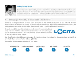 Jérémy BENMOUSSA ...

                        Serial-entrepreneur, Jérémy est le fondateur de Locita.com et de l'agence Social Media Up2Social.com.
                        Avec plus de dix années d’expérience dans le domaine des nouvelles technologies et du web, il est l’un des
                        spécialistes français des sujets mobile, e-Commerce, media sociaux et Communication 2.0.



V-      Temoignage : Patron 2.0 / Recrutement 2.0 … Pas de miracle !
Locita est un blog collaboratif où nous avons réuni plus de 200 contributeurs parmi les plus influents du web
français et fait de ce média un passage incontournable de l’information High Tech puis Multithématique, et ce, en
moins de 2 ans; en chiffre : 3350 articles, 193 interviews vidéo, 213 rédacteurs dans la tendance...
En septembre 2012 nous fêtons les deux ans du blog et le succès d’audience
ainsi que mes multiples activités d’entrepreneur (voir p.16 du livre blanc pour
plus de détails) m’ont amené à recruter un nouvel associé afin d’industrialiser
le concept Locita en mode ‘startup’.
J’ai donc lancé, en juin 2012, une campagne de recrutement sur internet via les réseaux sociaux, sa viralité, la
spécificité d’une communication 2.0, ma spécialité.
L’opération de recrutement se décline en cinq temps :


         PREPARATION            COMMUNICATION              DECRYPTAGE               ENTRETIEN               SELECTION

                    A                    B                       C                       D                       E


© 2012 Wiktik.com                                                                                                            97
 
