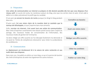 A - Preparation
Une action de communication sur internet se prépare et elle devient possible dès lors que vous disposez d’un
réseau actif. Le succès de Locita, les nombreux auteurs du blog, ainsi que ma carrière dans le web, m’ont aidé à
définir et à cibler précisément le profil type du candidat.
D’une part, je connais les besoins de Locita puisque j’ai dirigé le blog pendant
deux ans.                                                                            Connaître ses besoins
D’autre part, j’ai une vision claire de la manière dont je souhaite que la
startup soit développée, ce que j’exprime dans mon annonce.
Enfin, recruter via internet, c’est avant tout une action de communication.         Avoir une vision claire
Mon choix d’exprimer ouvertement mon besoin prend source dans l’esprit du
partage, des nouveaux modes de consommation de l’information, des
nouveaux modes de gestion de l’entreprise.
J’ai donc rédigé une offre ouverte où l’on décrypte facilement ma demande et       Rédiger une offre ouverte
j’ai posé les ‘limites de compétences nécessaires’ pour éviter la surabondance
de candidatures.

       B - Communication
                                                                                      Cibler les candidats
Le déploiement est étroitement lié à la nature de votre recherche et aux
outils dont vous disposez.
Dans mon cas, J’ai publié un article sur mon blog, ce qui m’a permis de toucher
des chefs d’entreprises du web mais également les autres lecteurs.                   Publier sur votre blog


 © 2012 Wiktik.com                                                                                           98
 