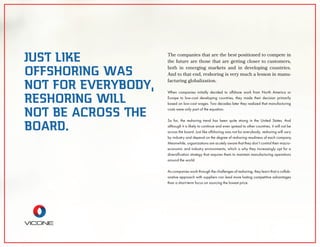The companies that are the best positioned to compete in
the future are those that are getting closer to customers,
both in emerging markets and in developing countries.
And to that end, reshoring is very much a lesson in manu-
facturing globalization.
When companies initially decided to offshore work from North America or
Europe to low-cost developing countries, they made their decision primarily
based on low-cost wages. Two decades later they realized that manufacturing
costs were only part of the equation.
So far, the reshoring trend has been quite strong in the United States. And
although it is likely to continue and even spread to other countries, it will not be
across the board. Just like offshoring was not for everybody, reshoring will vary
by industry and depend on the degree of reshoring readiness of each company.
Meanwhile, organizations are acutely aware that they don’t control their macro-
economic and industry environments, which is why they increasingly opt for a
diversiﬁcation strategy that requires them to maintain manufacturing operations
around the world.
As companies work through the challenges of reshoring, they learn that a collab-
orative approach with suppliers can lead more lasting competitive advantages
than a short-term focus on sourcing the lowest price.
JUST LIKE
OFFSHORING WAS
NOT FOR EVERYBODY,
RESHORING WILL
NOT BE ACROSS THE
BOARD.
 