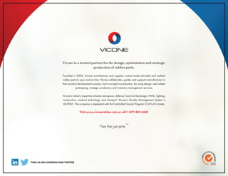 Vicone is a trusted partner for the design, optimization and strategic
production of rubber parts.
Founded in 2004, Vicone manufactures and supplies custom-made extruded and molded
rubber parts to spec and on time. Vicone collaborates, guides and supports manufacturers in
their product development process, from concept to production, by using design, real rubber
prototyping, strategic production and inventory management services.
Vicone’s industry expertise includes aerospace, defense, food and beverage, HVAC, lighting,
construction, medical technology and transport. Vicone’s Quality Management System is
ISO9001. The company is registered with the Controlled Goods Program (CGP) of Canada.
Visit www.viconerubber.com or call 1-877-842-6632
FIND US ON LINKEDIN AND TWITTER
More than just parts.
TM
 
