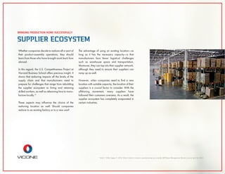13
Shih C. Willy. August 7, 2014, What it takes to reshore manufacturing successfully, MITSloan Management Review, viewed April 22, 2015
SUPPLIER ECOSYSTEM
BRINGING PRODUCTION HOME SUCCESSFULLY
Whether companies decide to reshore all or part of
their product-assembly operations, they should
learn from those who have brought work back from
abroad.
In this regard, the U.S. Competitiveness Project at
Harvard Business School offers precious insight. It
shows that reshoring impacts all the levels of the
supply chain and that manufacturers need to
prepare for challenges that range from rebuilding
the supplier ecosystem to hiring and retaining
skilled workers, as well as relearning how to manu-
facture locally.13
These aspects may inﬂuence the choice of the
reshoring location as well. Should companies
reshore to an existing factory or to a new one?
The advantage of using an existing location—as
long as it has the necessary capacity—is that
manufacturers face fewer logistical challenges
such as warehouse space and transportation.
Moreover, they can tap into their supplier network,
although they need to ensure their suppliers can
ramp up as well.
However, when companies need to ﬁnd a new
location with suitable capacity, the location of their
suppliers is a crucial factor to consider. With the
offshoring movement, many suppliers have
followed their customers overseas. As a result, the
supplier ecosystem has completely evaporated in
certain industries.
 