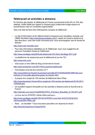 Activités à distance et développement durable                                       Livre blanc



       Télétravail et activités à distance
       En fonction des études, le télétravail en France concernerait entre 6% et 10% des
       salariés, chiffre faible par rapport à d'autres pays (notamment anglo-saxons et
       scandinaves) mais en constante augmentation.
       Voici une liste de liens très intéressants à propos du télétravail :


   •    Le site d’information et de référencement d’espaces pour travailleur nomade, par
        LBMG Worklabs (http://www.lbmg-worklabs.com/), expert du travail à distance et
        des tiers-lieux, avec des outils innovants pour vous accompagner vers le travail de
        demain :
       http://www.neo-nomade.com/
   •    Pour des informations détaillées sur le Télétravail, nous vous suggérons de
        parcourir l'excellent Guide du Télétravail :
       http://www.zevillage.net/pdf/Guide-teletravail-CCI-Gers-Zevillage-2011.pdf
   •    La plateforme de ressources pour le télétravail et sur les TIC :
       http://www.tntic.com/
   •    Voici aussi un bon billet de blog concernant le travail :
       http://www.et-demain.com/2011/04/a-quand-le-teletravail/
   •    Connaissez-vous les éco-centres 2.0 ?
       http://www.latribune.fr/green-business/l-actualite/20110429trib000618667/les-eco-
       centres-2.0-nouvelle-approche-green-du-travail-.html
   •    A propos d'un projet de 100 centres de télétravail dans l'Oise :
       http://www.leparisien.fr/oise-60/un-projet-de-100-centres-de-teletravail-05-05-2011-
       1435438.php
   •    Un excellent rapport d'enquête sur les activités à distance dans le Sud-Est de la
        France :
       http://discotec.univ-lyon3.fr/pdf/DISCOTEC_Premiers_Resultats_01-05-2011.pdf
   •    Le livre vert du SYNTEC mérite d'être parcouru :
       http://www.zevillage.net/pdf/100120-SYNTEC-Livre-Vert-Te%CC%81le%CC
       %81travail-DD-FINAL.pdf
   •    Alors .. où travailler ? Vous trouverez peut-être une réponse en lisant :
       http://lecercle.lesechos.fr/node/34754




Michel DENIS – michel.m.denis@gmail.com                                                  Page 13
Rev.19 – version 1.1
 