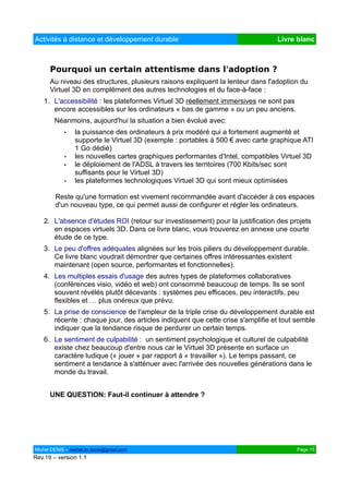 Activités à distance et développement durable                                   Livre blanc



      Pourquoi un certain attentisme dans l'adoption ?
      Au niveau des structures, plusieurs raisons expliquent la lenteur dans l'adoption du
      Virtuel 3D en complément des autres technologies et du face-à-face :
   1. L'accessibilité : les plateformes Virtuel 3D réellement immersives ne sont pas
      encore accessibles sur les ordinateurs « bas de gamme » ou un peu anciens.
        Néanmoins, aujourd'hui la situation a bien évolué avec:
            •   la puissance des ordinateurs à prix modéré qui a fortement augmenté et
                supporte le Virtuel 3D (exemple : portables à 500 € avec carte graphique ATI
                1 Go dédié)
            •   les nouvelles cartes graphiques performantes d'Intel, compatibles Virtuel 3D
            •   le déploiement de l'ADSL à travers les territoires (700 Kbits/sec sont
                suffisants pour le Virtuel 3D)
            •   les plateformes technologiques Virtuel 3D qui sont mieux optimisées

        Reste qu'une formation est vivement recommandée avant d'accéder à ces espaces
        d'un nouveau type, ce qui permet aussi de configurer et régler les ordinateurs.

   2. L'absence d'études ROI (retour sur investissement) pour la justification des projets
      en espaces virtuels 3D. Dans ce livre blanc, vous trouverez en annexe une courte
      étude de ce type.
   3. Le peu d'offres adéquates alignées sur les trois piliers du développement durable.
      Ce livre blanc voudrait démontrer que certaines offres intéressantes existent
      maintenant (open source, performantes et fonctionnelles).
   4. Les multiples essais d'usage des autres types de plateformes collaboratives
      (conférences visio, vidéo et web) ont consommé beaucoup de temps. Ils se sont
      souvent révélés plutôt décevants : systèmes peu efficaces, peu interactifs, peu
      flexibles et … plus onéreux que prévu.
   5. La prise de conscience de l'ampleur de la triple crise du développement durable est
      récente : chaque jour, des articles indiquent que cette crise s'amplifie et tout semble
      indiquer que la tendance risque de perdurer un certain temps.
   6. Le sentiment de culpabilité : un sentiment psychologique et culturel de culpabilité
      existe chez beaucoup d'entre nous car le Virtuel 3D présente en surface un
      caractère ludique (« jouer » par rapport à « travailler »). Le temps passant, ce
      sentiment a tendance à s'atténuer avec l'arrivée des nouvelles générations dans le
      monde du travail.


      UNE QUESTION: Faut-il continuer à attendre ?




Michel DENIS – michel.m.denis@gmail.com                                                Page 15
Rev.19 – version 1.1
 
