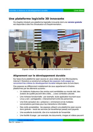 Activités à distance et développement durable                                     Livre blanc



Une plateforme logicielle 3D innovante
      Ce chapitre introduit une plateforme logicielle innovante dont une version gratuite
      est disponible à des fins d'évaluation et d'expérimentation.




                    Espace virtuel 3D exemplaire pour les réunions à distance


      Alignement sur le développement durable
      Sur base d'une plateforme open source en Java créée par Sun Microsystems,
      Internet 3 Solutions a construit et configuré des espaces multi-usages qui
      rencontrent les critères du développement durable indiqués dans ce livre blanc.
      Ces espaces se différencient notablement de ceux appartenant à d'autres
      plateformes par les éléments suivants :
            •   Un réalisme chaleureux (les rendus sont semblables au monde réel, des
                avatars de qualité peuvent être créés,…) avec contextes culturels
            •   Une richesse fonctionnelle : par exemple, toute application tournant sous
                Linux y est « partageable » interactivement entre les personnes
            •   Une forte sensation de « présence » (immersion) et de multiples
                conversations permises pour les interactions informelles
            •   Des coûts acceptables : les espaces utilisent une plateforme open source
                donc gratuite – seuls les services (le travail/temps passé) sont payants
            •   Une excellente évolutivité, dûe à la modularité de l'ensemble
            •   Une facilité d'usage : par exemple, les documents, images et vidéos peuvent

Michel DENIS – michel.m.denis@gmail.com                                                Page 16
Rev.19 – version 1.1
 