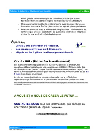 Activités à distance et développement durable                                                  Livre blanc


                être « glissés » directement par les utilisateurs; d'autre part aucun
                téléchargement préalable de logiciel n'est requis pour les utilisateurs
            •   Une gouvernance flexible : le système tourne aussi bien sur internet, en
                intranet et en mode « SaaS » (abonnement au logiciel, plutôt que licence)
            •   Une forte similitude avec le monde réel : en particulier, l'« immersion » est
                renforcée par un son « spatial 3D » de qualité CD entièrement intégré au
                moteur (et aux applications) de la plateforme



  i3spaces(tm) :
  –     vers la 3ème génération de l'internet,
  –     des espaces conviviaux en 3 dimensions,
  –     alignés sur les 3 piliers du développement durable



      Calcul « ROI » (Retour Sur Investissement)
      Les évolutions technologiques rendent aujourd'hui possible la création, les
      opérations et l'administration de tels espaces à un coût bien inférieur à celui des
      réunions physiques (tenant compte des déplacements correspondants requis) : un
      retour sur investissement typique pour des espaces de réunions virtuelles est de 2 à
      6 mois (voir détails en Annexe).
      A noter en passant cette étude récente qui rappelle que le coût réel des
      déplacements professionnels est le plus souvent sous-estimé par les structures :
      http://entrepreneur.lesechos.fr/entreprise/social/actualites/les-voyages-d-affaires-des-depenses-trop-
      couteuses-112761.php




      A VOUS ET A NOUS DE CREER LE FUTUR …

      CONTACTEZ-NOUS pour des informations, des conseils ou
      une version gratuite du logiciel i3spaces(tm)

                                          contact@internet3solutions.com




Michel DENIS – michel.m.denis@gmail.com                                                               Page 17
Rev.19 – version 1.1
 