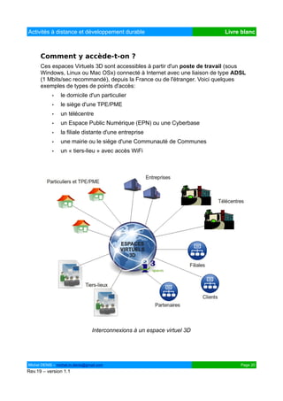 Activités à distance et développement durable                              Livre blanc



      Comment y accède-t-on ?
      Ces espaces Virtuels 3D sont accessibles à partir d'un poste de travail (sous
      Windows, Linux ou Mac OSx) connecté à Internet avec une liaison de type ADSL
      (1 Mbits/sec recommandé), depuis la France ou de l'étranger. Voici quelques
      exemples de types de points d'accès:
            •   le domicile d'un particulier
            •   le siège d'une TPE/PME
            •   un télécentre
            •   un Espace Public Numérique (EPN) ou une Cyberbase
            •   la filiale distante d'une entreprise
            •   une mairie ou le siège d'une Communauté de Communes
            •   un « tiers-lieu » avec accès WiFi




                                 Interconnexions à un espace virtuel 3D




Michel DENIS – michel.m.denis@gmail.com                                          Page 20
Rev.19 – version 1.1
 
