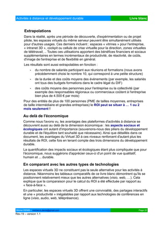 Activités à distance et développement durable                                      Livre blanc


       Extrapolations
      Dans la réalité, après une période de découverte, d'expérimentation ou de projet
      pilote, les espaces virtuels du même serveur peuvent être simultanément utilisés
      pour d'autres usages. Ces derniers incluent : espaces « vitrines » pour l'entreprise,
      « intranet 3D », cockpit ou cellule de crise virtuelle pour la direction, zones virtuelles
      de télétravail, .. Toutes ces utilisations apportent des bénéfices financiers et sociaux
      supplémentaires en termes incrémentaux de productivité, de réactivité, de coûts,
      d'image de l'entreprise et de flexibilité en général.
      Les résultats sont aussi extrapolables en fonction :
            •   du nombre de salariés participant aux réunions et formations (nous avons
                précédemment choisi le nombre 10, qui correspond à une petite structure)
            •   de la durée et des coûts moyens des évènements (par exemple, les salariés
                ont tous des budgets formations dans le cadre légal du DIF)
            •   des coûts moyens des personnes pour l'entreprise ou la collectivité (par
                exemple des responsables régionaux ou commerciaux coûtent à l'entreprise
                bien plus de 4.500 € par mois)
      Pour des entités de plus de 100 personnes (PME de tailles moyennes, entreprises
      de taille intermédiaire et grandes entreprises) le ROI peut se situer à … 1 ou 2
      mois seulement !

      Au delà de l'économique
      Comme nous l'avons vu, les avantages des plateformes d'activités à distance se
      découvrent aussi au delà de la dimension économique : les aspects sociaux et
      écologiques ont autant d'importance (souvenons-nous des piliers du développement
      durable et de l'équilibre tant souhaité que nécessaire). Ainsi que détaillés dans ce
      document, les avantages du Virtuel 3D à ces niveaux renforcent d'autant plus les
      résultats de ROI, cette fois en tenant compte des trois dimensions du développement
      durable.
      La quantification des impacts sociaux et écologiques étant plus compliquée que pour
      l'économique, nous suggérons d'apprécier ceux-ci d'un point de vue qualitatif,
      humain et ... durable.

      En comparant avec les autres types de technologies
      Les espaces virtuels 3D ne constituent pas la seule alternative pour les activités à
      distance. Néanmoins les tableaux comparatifs de ce livre blanc démontrent qu'ils se
      positionnent relativement mieux que les autres alternatives (visio, web, …). Cela
      explique que la comparaison pour le calcul du ROI a été effectuée par rapport au
      « face-à-face ».
      En particulier, les espaces virtuels 3D offrent une convivialité, des partages interactifs
      et une « productivité » inégalables par rapport aux technologies de conférences en
      ligne (visio, audio, web, téléprésence).


Michel DENIS – michel.m.denis@gmail.com                                                   Page 22
Rev.19 – version 1.1
 