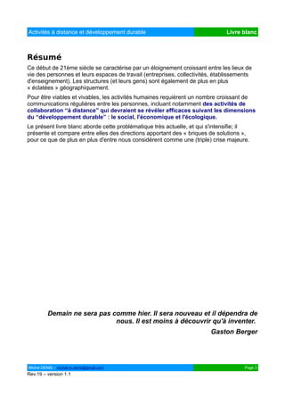Activités à distance et développement durable                                  Livre blanc



Résumé
Ce début de 21ème siècle se caractérise par un éloignement croissant entre les lieux de
vie des personnes et leurs espaces de travail (entreprises, collectivités, établissements
d'enseignement). Les structures (et leurs gens) sont également de plus en plus
« éclatées » géographiquement.
Pour être viables et vivables, les activités humaines requièrent un nombre croissant de
communications régulières entre les personnes, incluant notamment des activités de
collaboration “à distance” qui devraient se révéler efficaces suivant les dimensions
du “développement durable” : le social, l'économique et l'écologique.
Le présent livre blanc aborde cette problématique très actuelle, et qui s'intensifie; il
présente et compare entre elles des directions apportant des « briques de solutions »,
pour ce que de plus en plus d'entre nous considèrent comme une (triple) crise majeure.




         Demain ne sera pas comme hier. Il sera nouveau et il dépendra de
                             nous. Il est moins à découvrir qu'à inventer.
                                                                        Gaston Berger




Michel DENIS – michel.m.denis@gmail.com                                               Page 3
Rev.19 – version 1.1
 