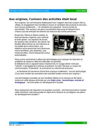 Activités à distance et développement durable                                     Livre blanc



Aux origines, l'univers des activités était local
        Aux origines, les commerçants établissaient leur magasin dans leur propre ville ou
        village; ils engageaient des travailleurs locaux et vendaient des produits et services,
        tous conçus localement, ... ils vendaient aux passants. Tout le monde se
        connaissait. Très sociaux, les gens conversaient beaucoup et fréquemment.
        Chacun pouvait anticiper les besoins de chacune des autres personnes.
       Durant les 19ème et 20ème siècles, le
       local est devenu régional, puis national,
       et enfin global. Les espaces de travail,
       les réseaux des vendeurs, les clients, les
       familles elles-mêmes se sont étendus et
       ont éclaté de la même façon. Les
       relations entre personnes sont devenues
       moins familières, plus distantes, plus
       impersonnelles, moins fréquentes et plus
       automatisées.

        Nous avons commencé à utiliser les technologies pour essayer de résoudre ce
        problème de distance. Mais les difficultés ont persisté :
        le téléphone est un appareil assez impersonnel, le voyage aérien n'est pas
        "naturel", il est également onéreux et polluant, l'e-mail n'est pas un moyen de
        communication "instantané”, le commerce sur internet est anonyme
        ... la familiarité de l'ancienne Grand-Rue manque cruellement : aucune technologie
        n'a pu bien recréer les sensations des activités locales comme aux origines !

        Les technologies actuelles se sont révélées faibles et ce manque se fait sentir ..
        surtout en cette époque dominée par une triple crise : économique, sociale et
        écologique .. les trois piliers du développement durable.


        Nous essayerons de répondre à la question suivante : comment pourrait-on recréer
        cette interaction inter-personnelle en dépit de la distance en privilégiant ces piliers
        du développement durable ?




Michel DENIS – michel.m.denis@gmail.com                                                   Page 4
Rev.19 – version 1.1
 